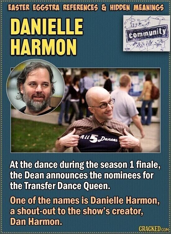 EASTER EGGSTRA REFERENCES & HIDDEN MEANINGS DANIELLE community HARMON ALL 5 Dances At the dance during the season 1 finale, the Dean announces the nominees for the Transfer Dance Queen. One of the names is Danielle Harmon, a shout-out to the show's creator, Dan Harmon. CRACKED COM