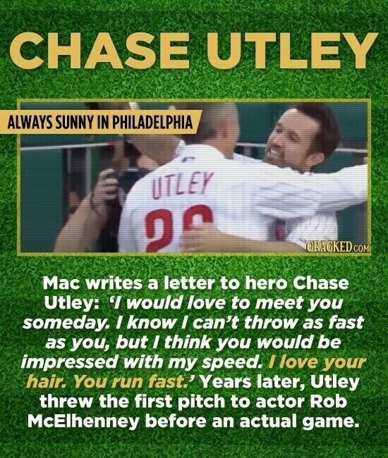 CHASE UTLEY ALWAYS SUNNY IN PHILADELPHIA UTLEY 20 CRACKED.COM Mac writes a letter to hero Chase Utley: 'I would love to meet you someday. I know I can't throw as fast as you, but I think you would be impressed with my speed. I love your hair. You run fast.' 'Years later, Utley threw the first pitch to actor Rob McElhenney before an actual game.