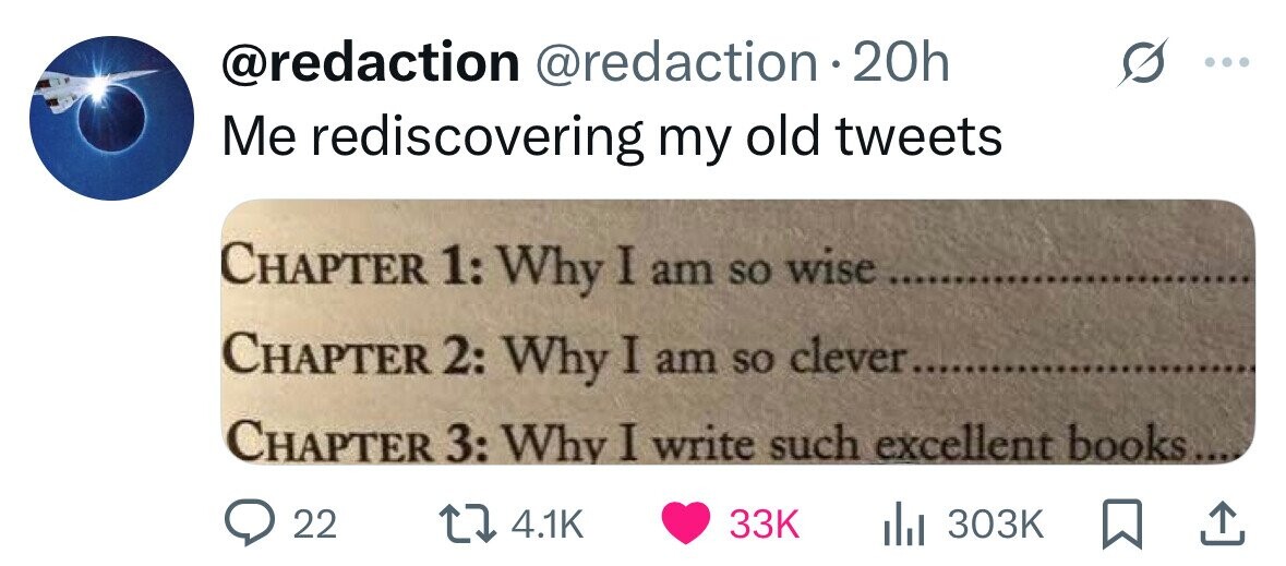 @redaction @redaction.20h Me rediscovering my old tweets CHAPTER 1: Why I am so wise CHAPTER 2: Why I am so clever....... CHAPTER 3: Why I write such excellent books... 22 4.1K 33K 303K 