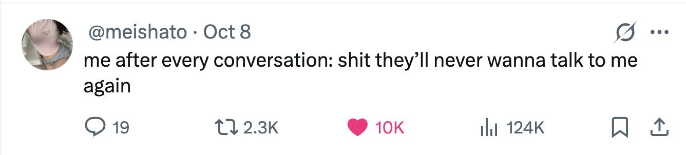 @meishato . Oct 8 ... me after every conversation: shit they'll never wanna talk to me again 19 2.3K 10K 124K 