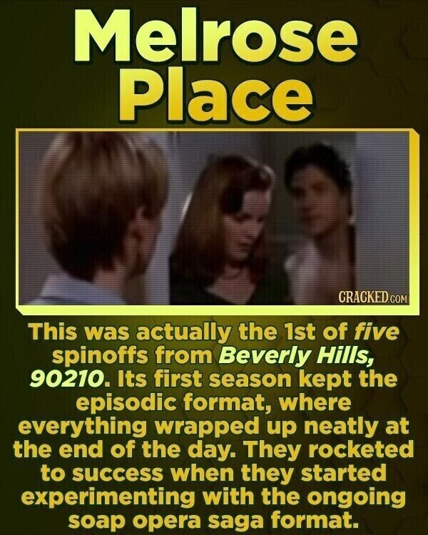 Melrose Place CRACKED.COM This was actually the 1st of five spinoffs from Beverly Hills, 90210. Its first season kept the episodic format, where everything wrapped up neatly at the end of the day. They rocketed to success when they started experimenting with the ongoing soap opera saga format.