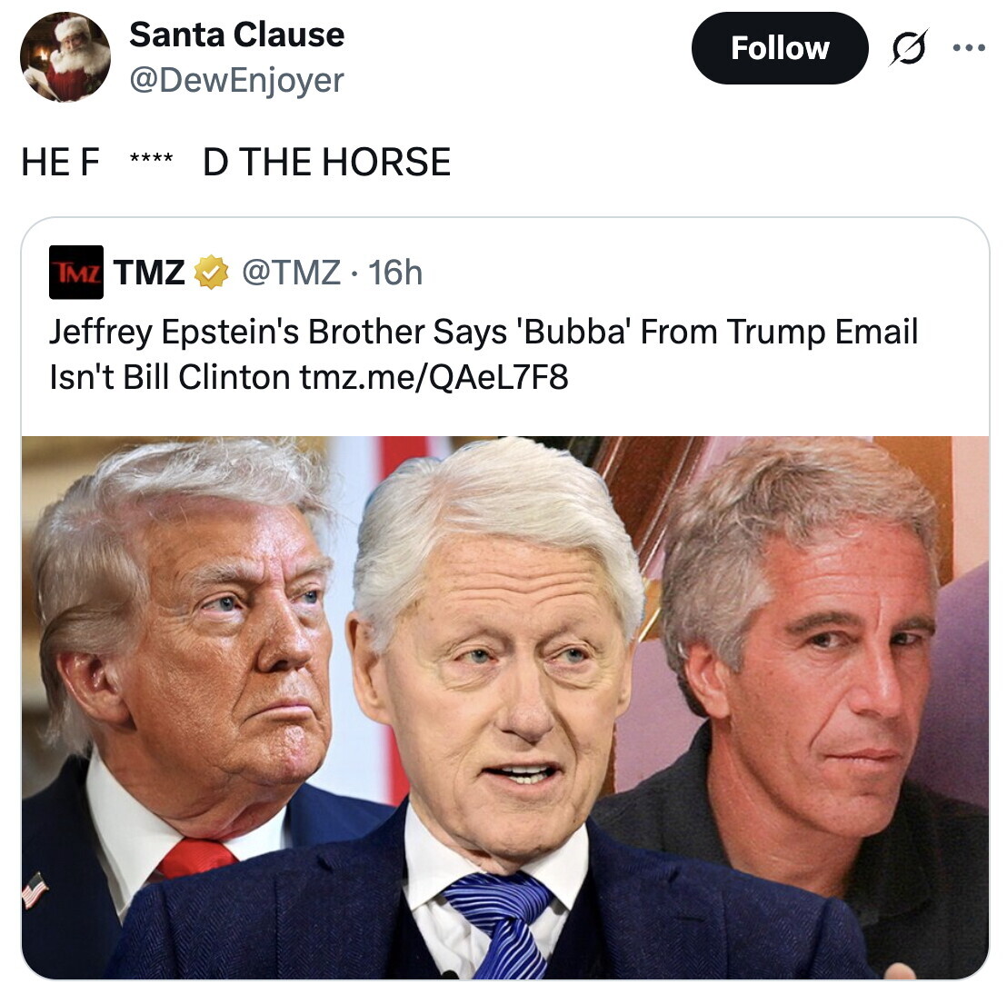 Santa Clause Follow ... @DewEnjoyer НЕ F **** D THE HORSE TMZ TMZ @TMZ.16h Jeffrey Epstein's Brother Says 'Bubba' From Trump Email Isn't Bill Clinton tmz.me/QAeL7F8