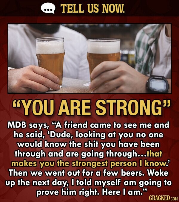 TELL US NOW. YOU ARE STRONG MDB says, A friend came to see me and he said, 'Dude, looking at you no one would know the shit you have been through and are going through...t that makes you the strongest person I know.' Then we went out for a few beers. Woke up the next day, I told myself am going to prove him right. Here I am. CRACKED.COM