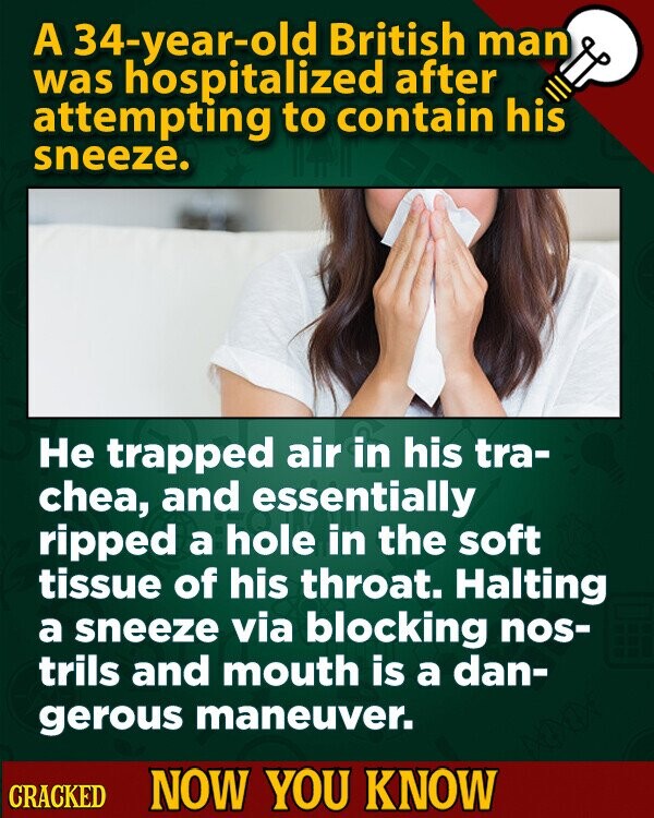 A 34-year-old British man was hospitalized after attempting to contain his sneeze. Не trapped air in his tra- chea, and essentially ripped a hole in the soft tissue of his throat. Halting a sneeze via blocking nos- trils and mouth is a dan- gerous maneuver. CRACKED NOW YOU KNOW