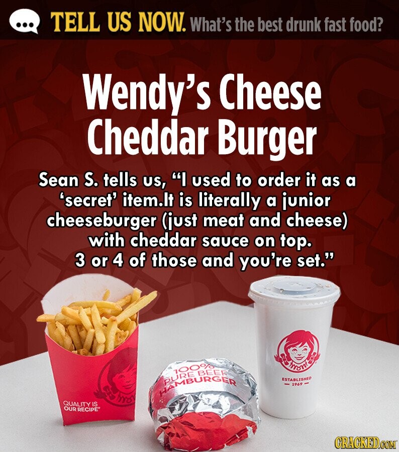 ... TELL US NOW. What's the best drunk fast food? Wendy's Cheese Cheddar Burger Sean S. tells us, I used to order it as a 'secret' item.lt is literally a junior cheeseburger (just meat and cheese) with cheddar sauce on top. 3 or 4 of those and you're set. man HAMBURGER PURE 100% BEER ESTABLISHED 1969 QUALITY IS ED OUR RECIPE CRACKED.COM 