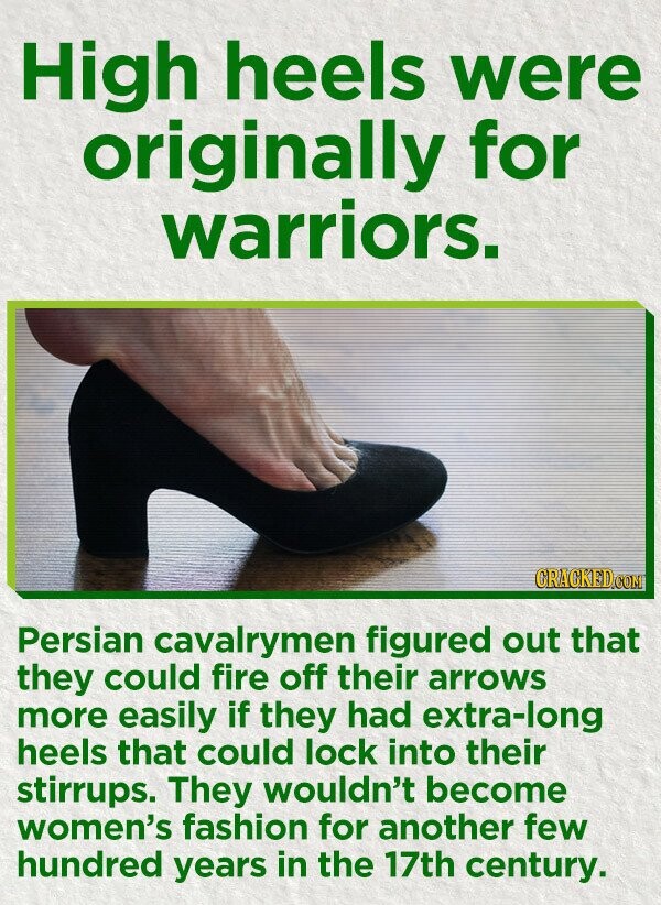 High heels were originally for warriors. CRACKED.COM Persian cavalrymen figured out that they could fire off their arrows more easily if they had extra-long heels that could lock into their stirrups. They wouldn't become women's fashion for another few hundred years in the 17th century.