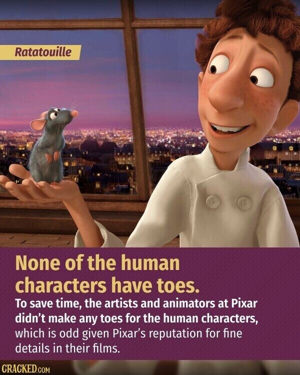 Ratatouille None of the human characters have toes. To save time, the artists and animators at Pixar didn't make any toes for the human characters, which is odd given Pixar's reputation for fine details in their films. CRACKED.COM