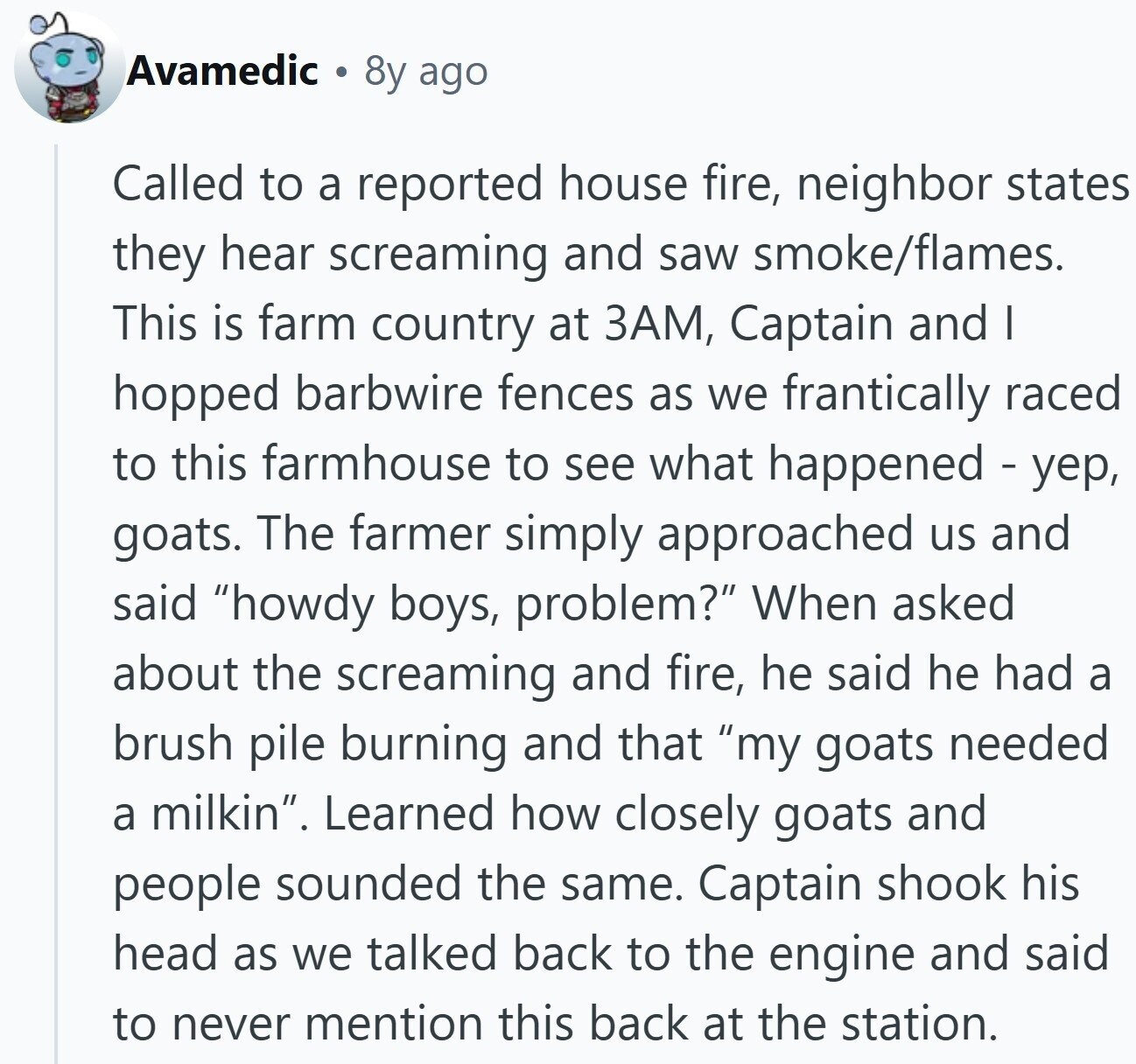 Avamedic 8y ago Called to a reported house fire, neighbor states they hear screaming and saw smoke/flames. This is farm country at ЗАМ, Captain and I hopped barbwire fences as we frantically raced to this farmhouse to see what happened - yep, goats. The farmer simply approached us and said howdy boys, problem? When asked about the screaming and fire, he said he had a brush pile burning and that my goats needed a milkin. Learned how closely goats and people sounded the same. Captain shook his head as we talked back to the engine and said to never mention this back