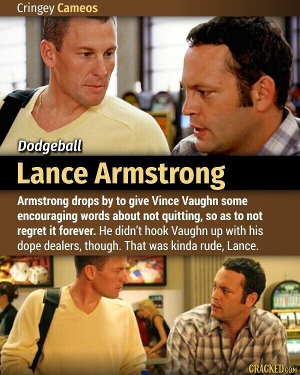 Cringey Cameos Dodgeball Lance Armstrong Armstrong drops by to give Vince Vaughn some encouraging words about not quitting, so as to not regret it forever. Не didn't hook Vaughn up with his dope dealers, though. That was kinda rude, Lance. CRACKED.COM