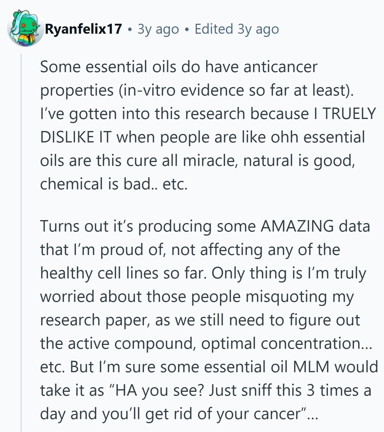 Ryanfelix17 Зу ago Edited Зу ago Some essential oils do have anticancer properties (in-vitro evidence so far at least). I've gotten into this research because I TRUELY DISLIKE IT when people are like ohh essential oils are this cure all miracle, natural is good, chemical is bad.. etc. Turns out it's producing some AMAZING data that I'm proud of, not affecting any of the healthy cell lines so far. Only thing is I'm truly worried about those people misquoting my research paper, as we still need to figure out the active compound, optimal concentration... etc. But I'm sure some essential