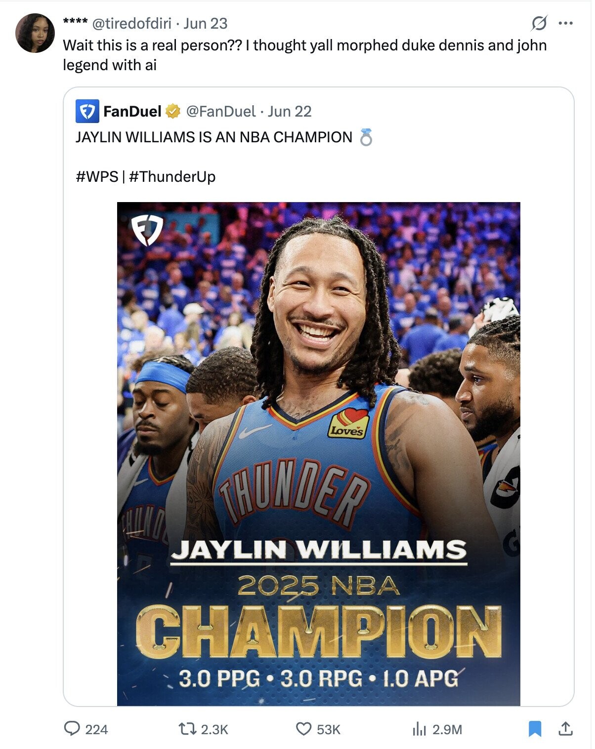 O ... **** @tiredofdiri Jun 23 Wait this is a real person?? I thought yall morphed duke dennis and john legend with ai FanDuel @FanDuel Jun 22 JAYLIN WILLIAMS IS AN NBA CHAMPION #WPS #ThunderUp FJ Loves THUNDER JAYLIN WILLIAMS 2025 NBA CHAMPION 3.0 PPG 3.0 RPG 1.0 APG 224 2.3K 53K del 2.9M
