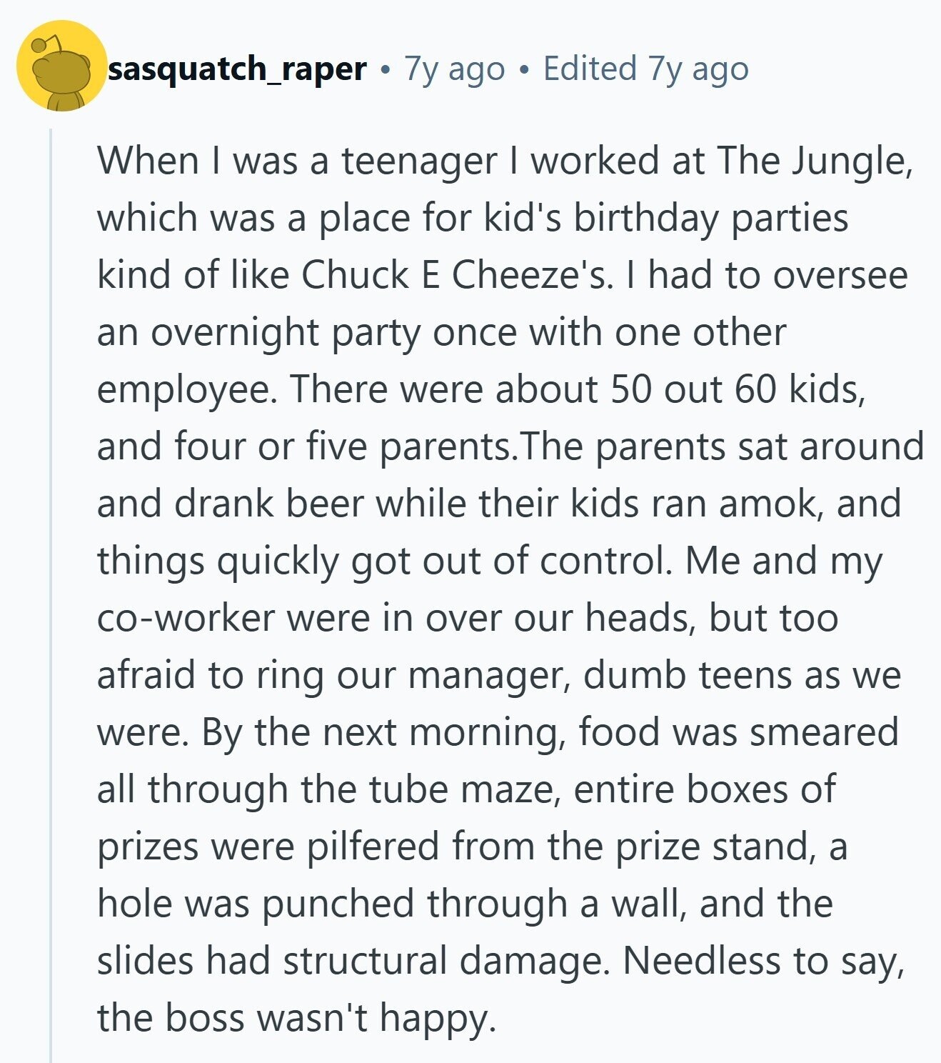 sasquatch_raper 7y ago Edited 7y ago When I was a teenager I worked at The Jungle, which was a place for kid's birthday parties kind of like Chuck E Cheeze's. I had to oversee an overnight party once with one other employee. There were about 50 out 60 kids, and four or five parents.The parents sat around and drank beer while their kids ran amok, and things quickly got out of control. Me and my co-worker were in over our heads, but too afraid to ring our manager, dumb teens as we were. By the next morning, food was smeared