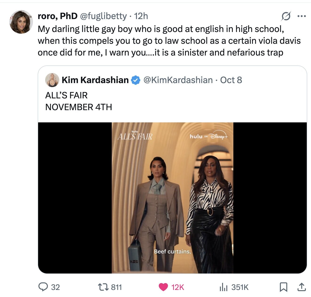 roro, PhD @fuglibetty 12h ... My darling little gay boy who is good at english in high school, when this compels you to go to law school as a certain viola davis once did for me, I warn you....it is a sinister and nefarious trap Kim Kardashian @KimKardashian Oct 8 ALL'S FAIR NOVEMBER 4TH hulu ALL'S FAIR hulu ON Disney+ Beef curtains, 32 811 12K 351K 