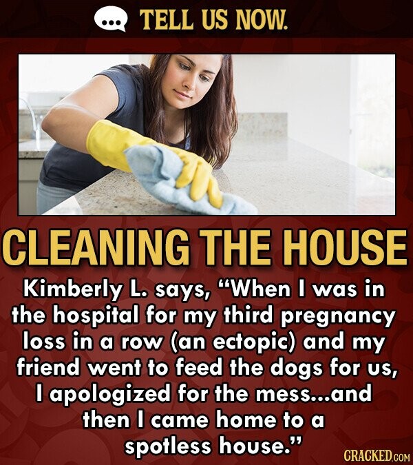 TELL US NOW. CLEANING THE HOUSE Kimberly L. says, When I was in the hospital for my third pregnancy loss in a row (an ectopic) and my friend went to feed the dogs for US, I apologized for the mess... and then I came home to a spotless house. CRACKED.COM