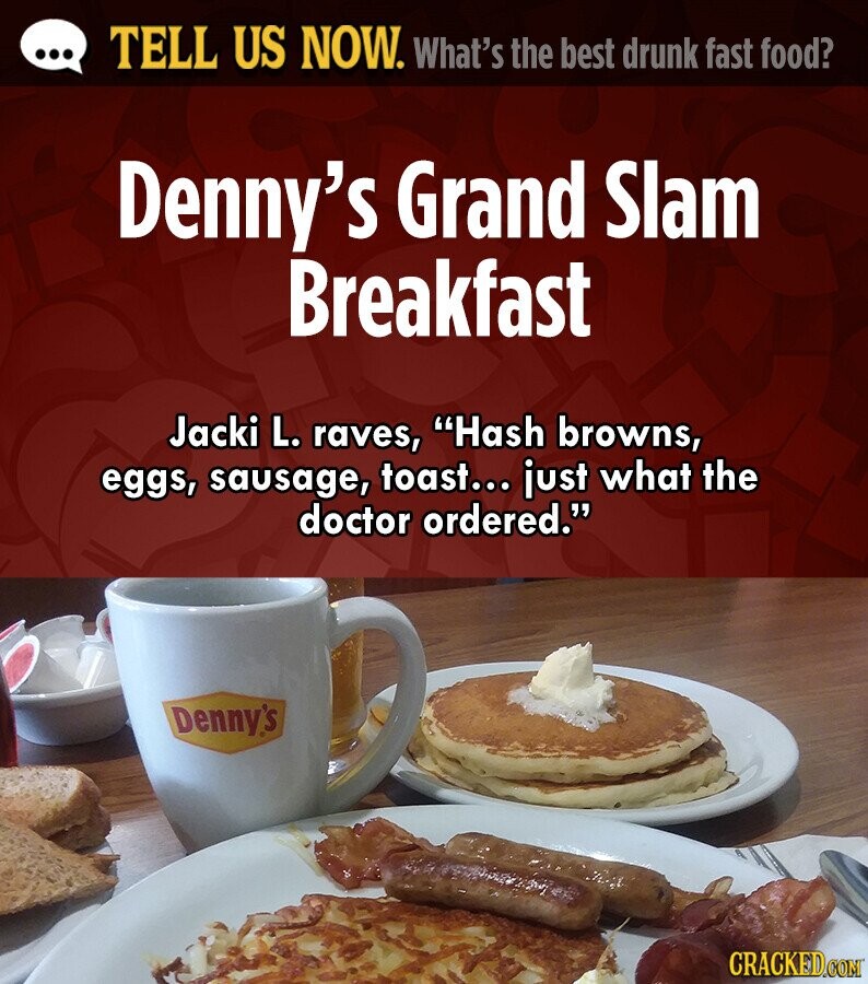 ... TELL US NOW. What's the best drunk fast food? Denny's Grand Slam Breakfast Jacki L. raves, Hash browns, eggs, sausage, toast... just what the doctor ordered. Denny's CRACKED.COM 
