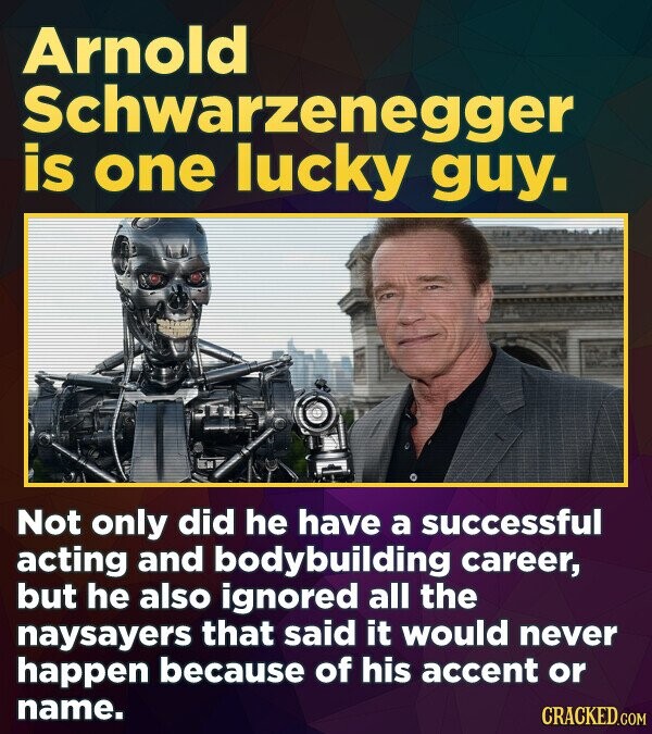 Arnold Schwarzenegger is one lucky guy. Not only did he have a successful acting and bodybuilding career, but he also ignored all the naysayers that said it would never happen because of his accent or name. CRACKED.COM