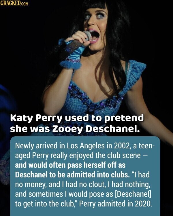 CRACKED.COM Katy Perry used to pretend she was Zooey Deschanel. Newly arrived in Los Angeles in 2002, a teen- aged Perry really enjoyed the club scene - and would often pass herself off as Deschanel to be admitted into clubs. I had no money, and I had no clout, I had nothing, and sometimes I would pose as to get into the club, Perry admitted in 2020.