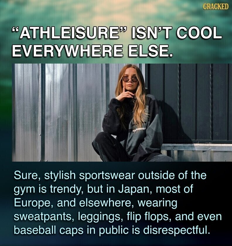 CRACKED ATHLEISURE ISN'T COOL EVERYWHERE ELSE. TRANSBIDRED Sure, stylish sportswear outside of the gym is trendy, but in Japan, most of Europe, and elsewhere, wearing sweatpants, leggings, flip flops, and even baseball caps in public is disrespectful.