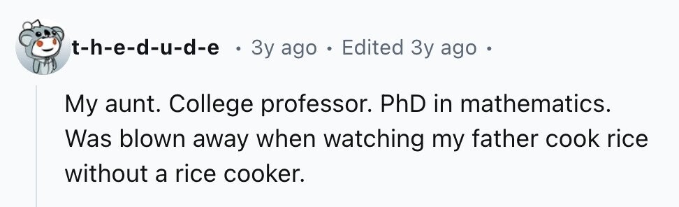 t-h-e-d-u-d-e . 3y ago . Edited 3y ago My aunt. College professor. PhD in mathematics. Was blown away when watching my father cook rice without a rice cooker.