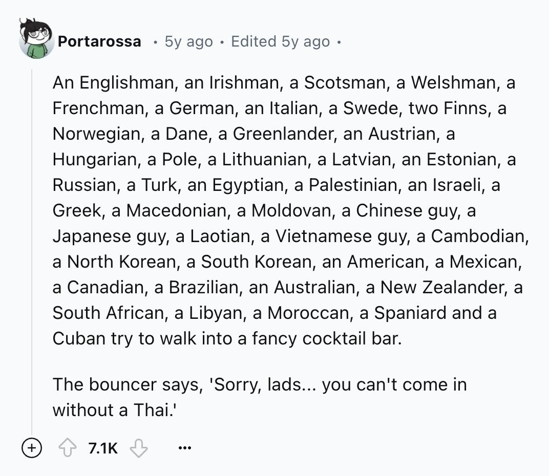 Portarossa 5y ago Edited 5y ago An Englishman, an Irishman, a Scotsman, a Welshman, a Frenchman, a German, an Italian, a Swede, two Finns, a Norwegian, a Dane, a Greenlander, an Austrian, a Hungarian, a Pole, a Lithuanian, a Latvian, an Estonian, a Russian, a Turk, an Egyptian, a Palestinian, an Israeli, a Greek, a Macedonian, a Moldovan, a Chinese guy, a Japanese guy, a Laotian, a Vietnamese guy, a Cambodian, a North Korean, a South Korean, an American, a Mexican, a Canadian, a Brazilian, an Australian, a New Zealander, a South African, a Libyan, a Moroccan, a Spaniard and
