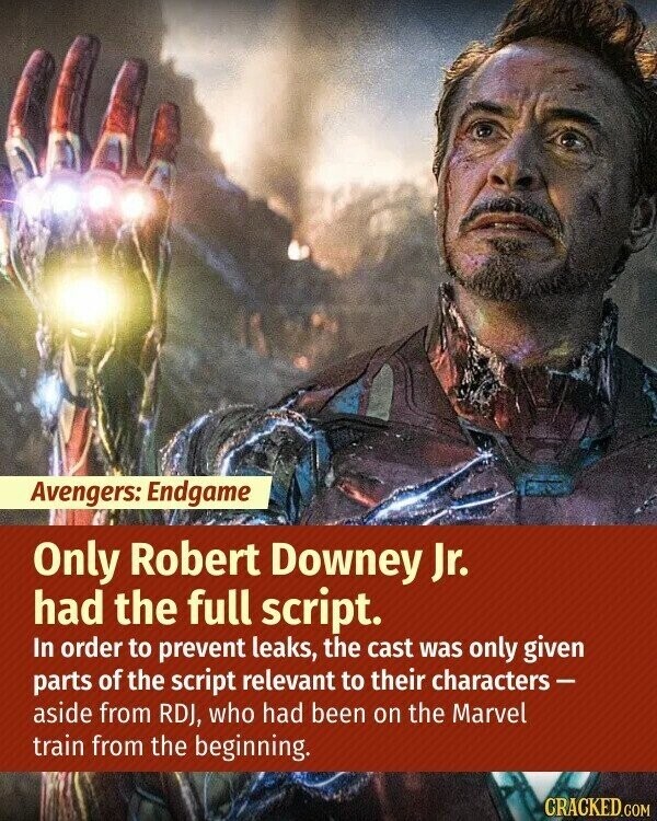 Avengers: Endgame Only Robert Downey Jr. had the full script. In order to prevent leaks, the cast was only given parts of the script relevant to their characters- aside from RDJ, who had been on the Marvel train from the beginning. CRACKED.COM