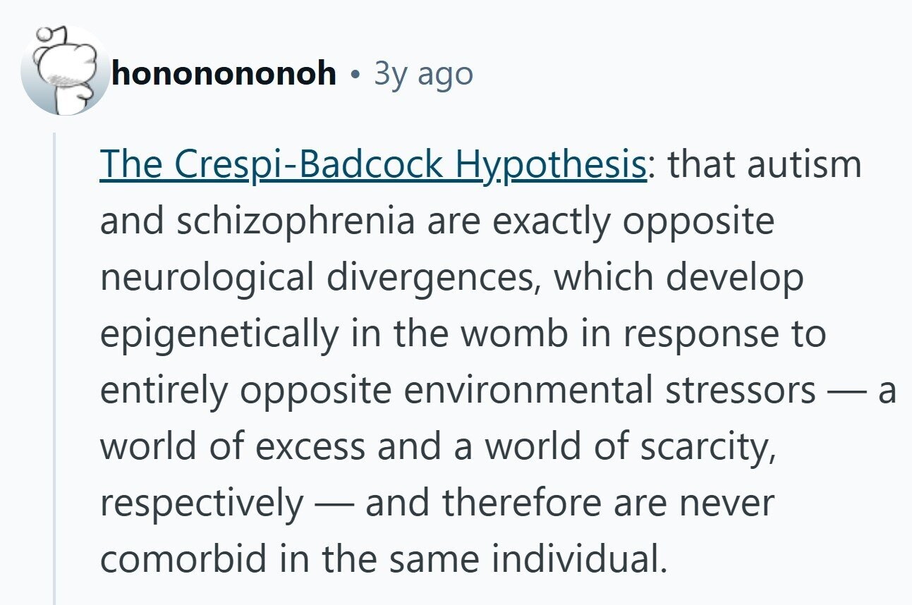 hononononoh Зу ago The Crespi-Badcock Hypothesis: that autism and schizophrenia are exactly opposite neurological divergences, which develop epigenetically in the womb in response to entirely opposite environmental stressors world of excess and a world of scarcity, respectively-and therefore are never comorbid in the same individual.