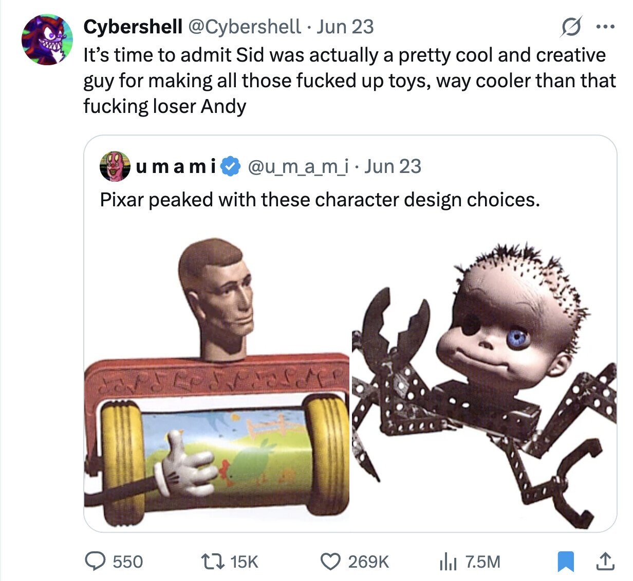Cybershell @Cybershell Jun 23 ... It's time to admit Sid was actually a pretty cool and creative guy for making all those fucked up toys, way cooler than that fucking loser Andy umami @u_m_a_m_i Jun 23 Pixar peaked with these character design choices. 550 269K 7.5M 15K