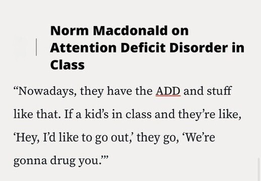 Norm Macdonald on Attention Deficit Disorder in Class Nowadays, they have the ADD and stuff like that. If a kid's in class and they're like, 'Hey, I'd like to go out,' they go, 'We're gonna drug you.''''