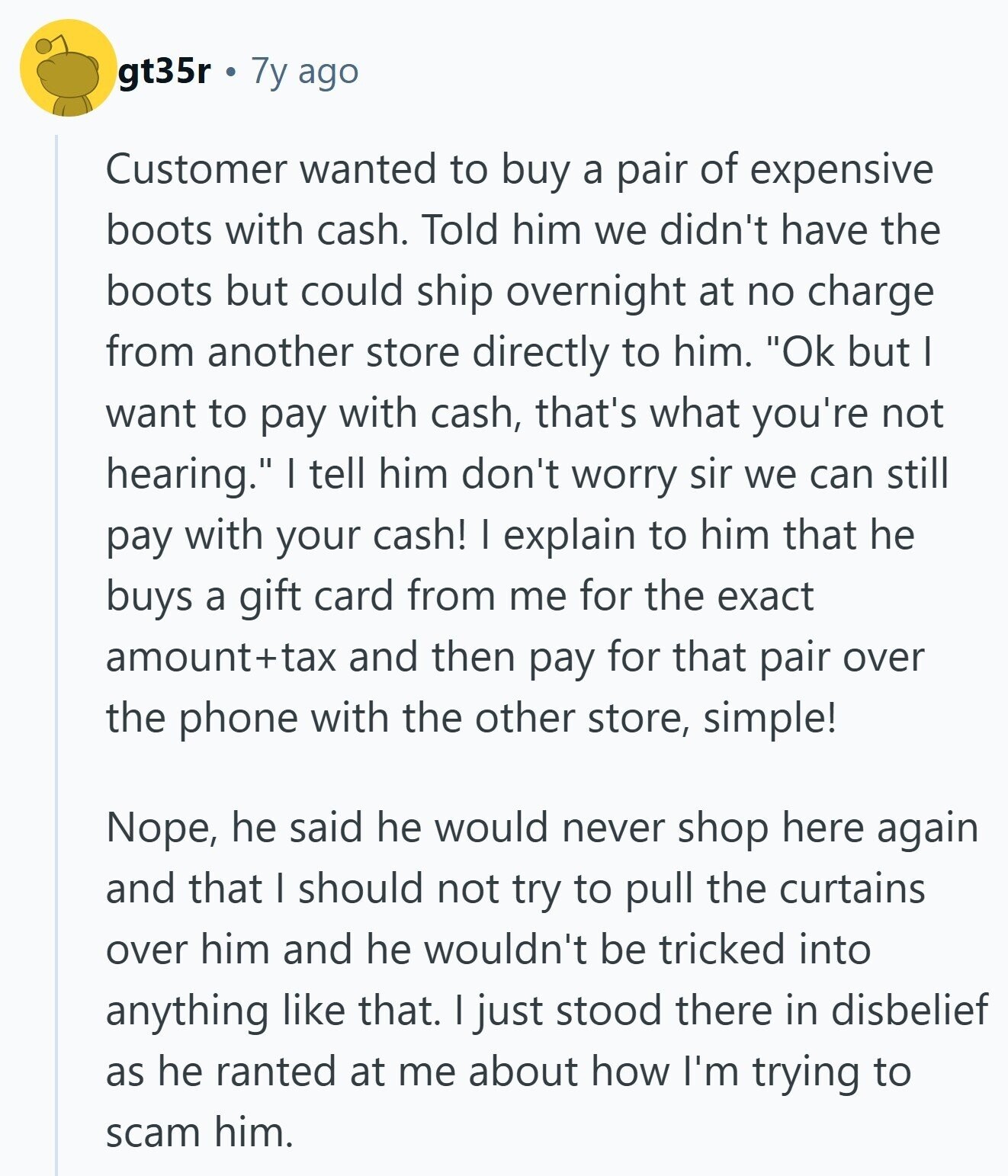 gt35r 7y ago Customer wanted to buy a pair of expensive boots with cash. Told him we didn't have the boots but could ship overnight at no charge from another store directly to him. Ok but I want to pay with cash, that's what you're not hearing. I tell him don't worry sir we can still pay with your cash! I explain to him that he buys a gift card from me for the exact amount+tax and then pay for that pair over the phone with the other store, simple! Nope, he said he would never shop here again and