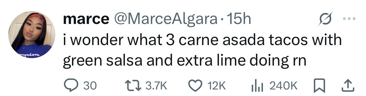marce @MarceAlgara 15h i wonder I what 3 carne asada tacos with mpion green salsa and extra lime doing rn 30 3.7K 12K 240K 