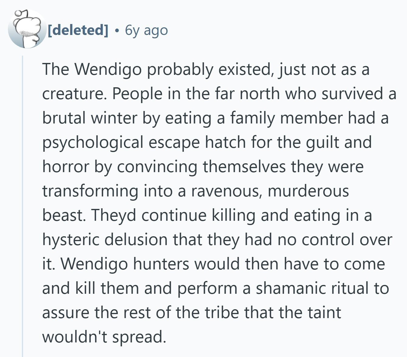  6y ago The Wendigo probably existed, just not as a creature. People in the far north who survived a brutal winter by eating a family member had a psychological escape hatch for the guilt and horror by convincing themselves they were transforming into a ravenous, murderous beast. Theyd continue killing and eating in a hysteric delusion that they had no control over it. Wendigo hunters would then have to come and kill them and perform a shamanic ritual to assure the rest of the tribe that the taint wouldn't spread. 