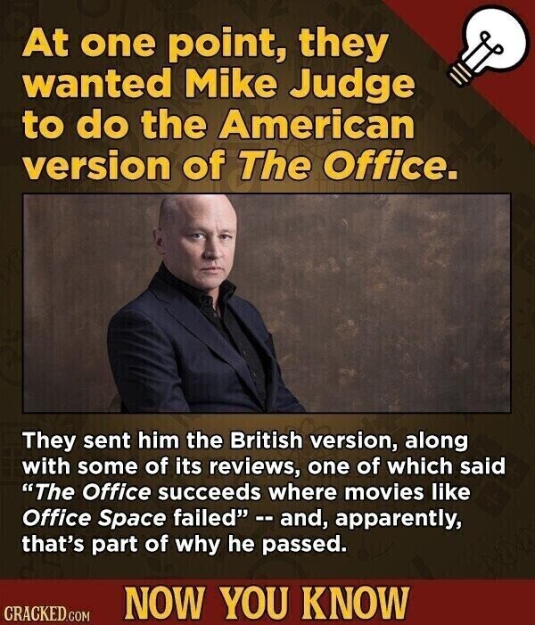 At one point, they wanted Mike Judge to do the American version of The Office. They sent him the British version, along with some of its reviews, one of which said The Office succeeds where movies like Office Space failed --and, apparently, that's part of why he passed. NOW YOU KNOW CRACKED.COM
