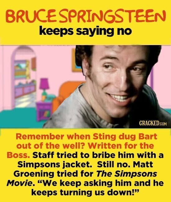 BRUCE SPRINGSTEEN keeps saying no CRACKED.COM Remember when Sting dug Bart out of the well? Written for the Boss. Staff tried to bribe him with a Simpsons jacket. Still no. Matt Groening tried for The Simpsons Movie. We keep asking him and he keeps turning us down!