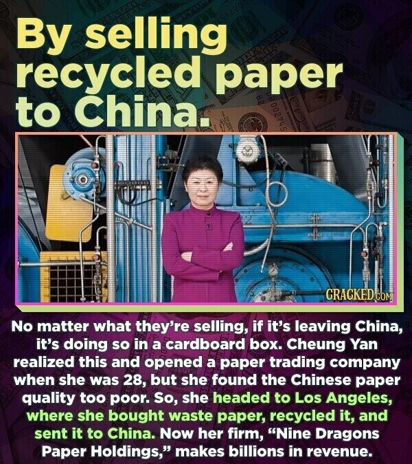 By selling recycled paper to China. 002745 CRACKED.COM No matter what they're selling, if it's leaving China, it's doing so in a cardboard box. Cheung Yan realized this and opened a paper trading company when she was 28, but she found the Chinese paper quality too poor. So, she headed to Los Angeles, where she bought waste paper, recycled it, and sent it to China. Now her firm, Nine Dragons Paper Holdings, makes billions in revenue.