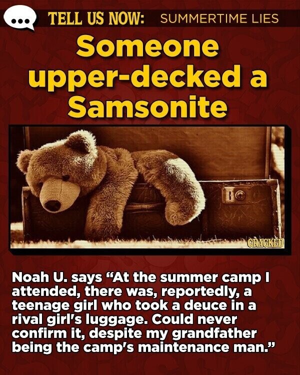 ... TELL US NOW: SUMMERTIME LIES Someone upper-decked a Samsonite GRAGKED Noah U. says At the summer camp I attended, there was, reportedly, a teenage girl who took a deuce in a rival girl's luggage. Could never confirm it, despite my grandfather being the camp's maintenance man.