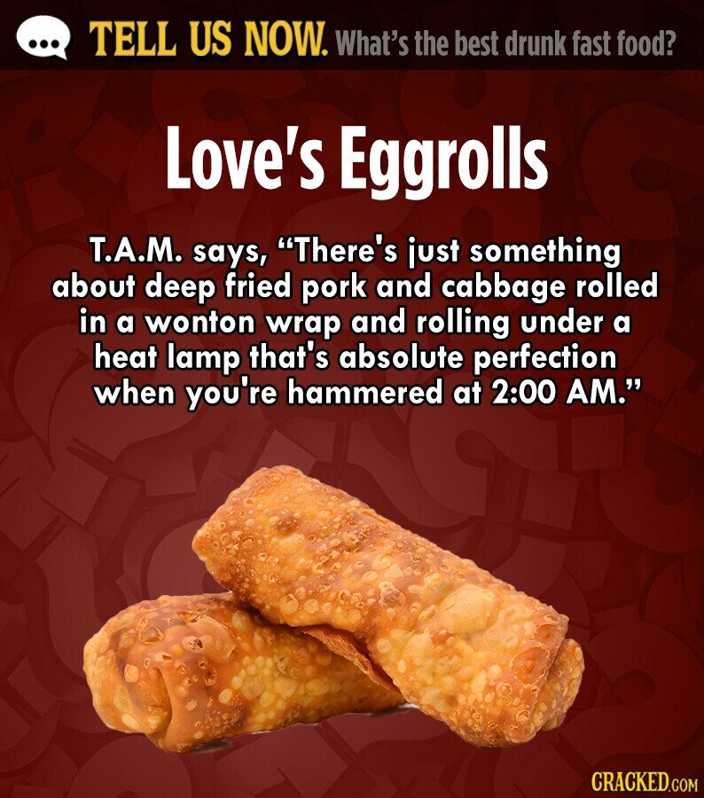 ... TELL US NOW. What's the best drunk fast food? Love's Eggrolls T.A.M. says, There's just something about deep fried pork and cabbage rolled in a wonton wrap and rolling under a heat lamp that's absolute perfection when you're hammered at 2:00 AM. CRACKED.COM 