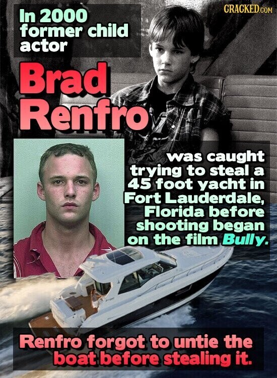 CRACKED.COM In 2000 former child actor Brad Renfro was caught trying to steal a 45 foot yacht in Fort Lauderdale, Florida before shooting began on the film Bully. Renfro forgot to untie the boat before stealing it.