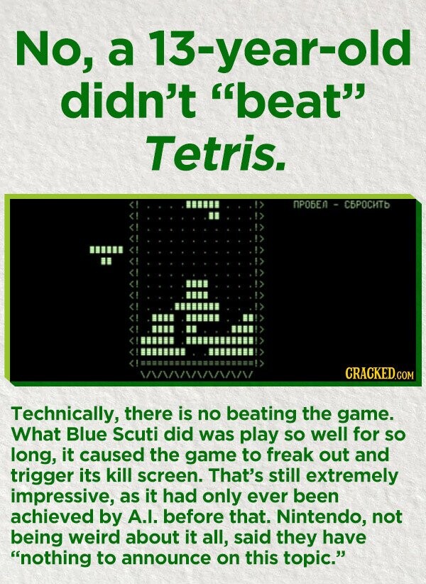 No, a 13-year-old didn't beat Tetris. ПРОБЕЛ - СБРОСИТЬ CRACKED.COM Technically, there is no beating the game. What Blue Scuti did was play so well for so long, it caused the game to freak out and trigger its kill screen. That's still extremely impressive, as it had only ever been achieved by A.I. before that. Nintendo, not being weird about it all, said they have nothing to announce on this topic.