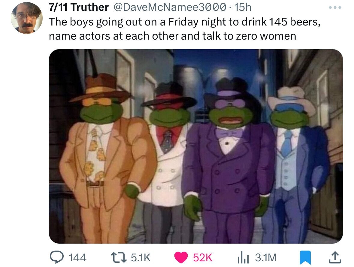 7/11 Truther @DaveMcNamee3000.15h ... The boys going out on a Friday night to drink 145 beers, name actors at each other and talk to zero women 144 5.1K 52K 3.1M