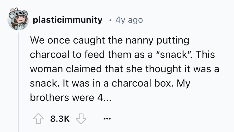 plasticimmunity E 4y ago We once caught the nanny putting charcoal to feed them as a snack. This woman claimed that she thought it was a snack. It was in a charcoal box. My brothers were 4... 8.3K ...