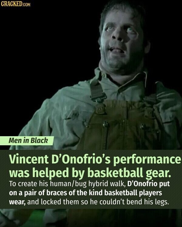 CRACKED.COM Men in Black Vincent D'Onofrio's performance was helped by basketball gear. To create his human/bug hybrid walk, D'Onofrio put on a pair of braces of the kind basketball players wear, and locked them so he couldn't bend his legs.
