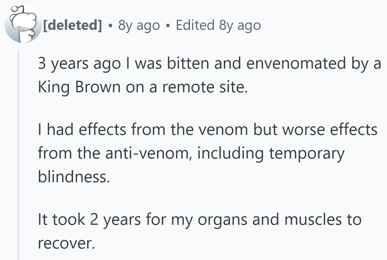 8y ago Edited 8y ago 3 years ago I was bitten and envenomated by a King Brown on a remote site. I had effects from the venom but worse effects from the anti-venom, including temporary blindness. It took 2 years for my organs and muscles to recover.