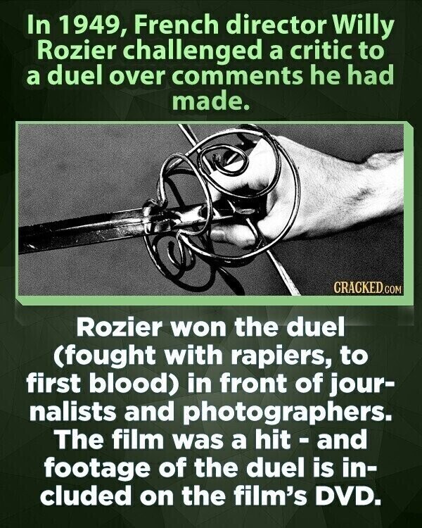 In 1949, French director Willy Rozier challenged a critic to a duel over comments he had made. CRACKED.COM Rozier won the duel (fought with rapiers, to first blood) in front of jour- nalists and photographers. The film was a hit - and footage of the duel is in- cluded on the film's DVD.