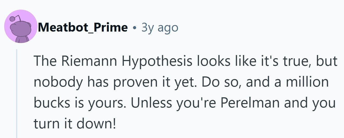 Meatbot_Prime . Зу ago The Riemann Hypothesis looks like it's true, but nobody has proven it yet. Do so, and a million bucks is yours. Unless you're Perelman and you turn it down!