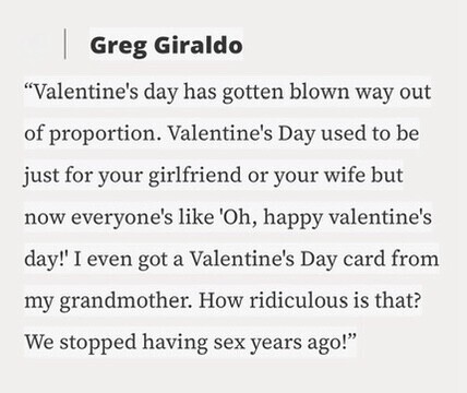 Greg Giraldo Valentine's day has gotten blown way out of proportion. Valentine's Day used to be just for your girlfriend or your wife but now everyone's like 'Oh, happy valentine's day!' I even got a Valentine's Day card from my grandmother. How ridiculous is that? We stopped having sex years ago!