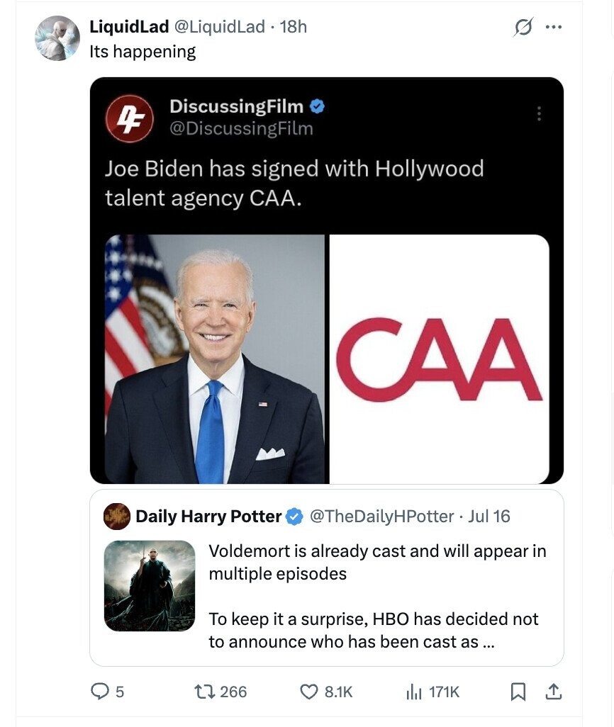 LiquidLad @LiquidLad.1 18h s ... Its happening DiscussingFilm DF @DiscussingFilm Joe Biden has signed with Hollywood talent agency CAA. CAA Daily Harry Potter @TheDailyHPotter - Jul 16 Voldemort is already cast and will appear in multiple episodes To keep it a surprise, HBO has decided not to announce who has been cast as... 5 266 8.1K a 171K