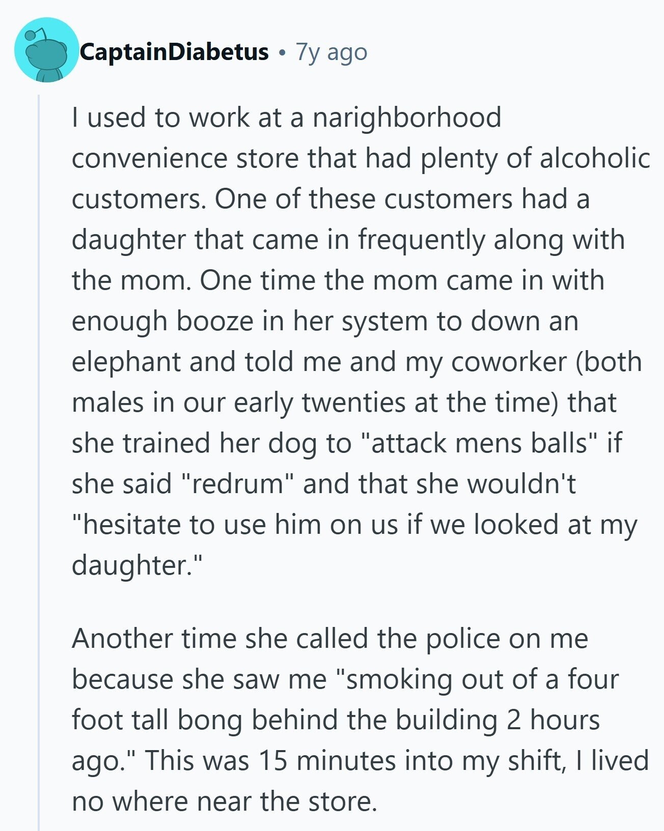 CaptainDiabetus 7y ago I used to work at a narighborhood convenience store that had plenty of alcoholic customers. One of these customers had a daughter that came in frequently along with the mom. One time the mom came in with enough booze in her system to down an elephant and told me and my coworker (both males in our early twenties at the time) that she trained her dog to attack mens balls if she said redrum and that she wouldn't hesitate to use him on us if we looked at my daughter. Another time she called the police on