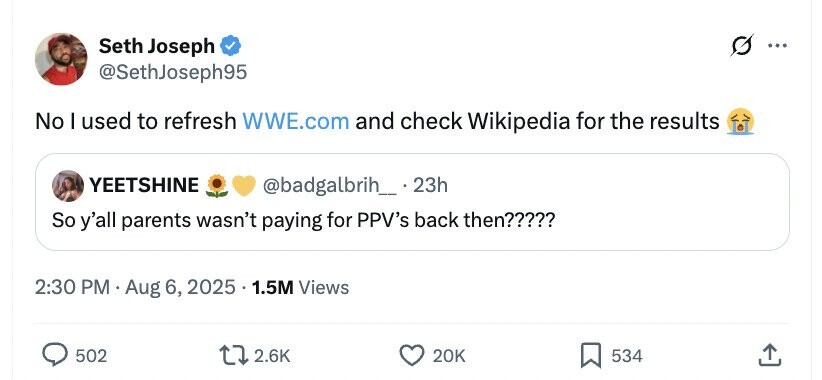 Seth Joseph ... @SethJoseph95 No I used to refresh WWE.com and check Wikipedia for the results YEETSHINE @badgalbrih_ 23h So y'all parents wasn't paying for PPV's back then????? 2:30 PM Aug 6, 2025 1.5M Views 502 2.6K 20K 534 