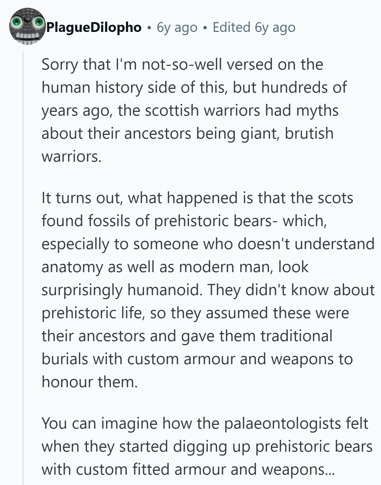 PlagueDilopho 6y ago Edited 6y ago Sorry that I'm not-so-well versed on the human history side of this, but hundreds of years ago, the scottish warriors had myths about their ancestors being giant, brutish warriors. It turns out, what happened is that the scots found fossils of prehistoric bears- which, especially to someone who doesn't understand anatomy as well as modern man, look surprisingly humanoid. They didn't know about prehistoric life, so they assumed these were their ancestors and gave them traditional burials with custom armour and weapons to honour them. You can imagine how the palaeontologists felt when they 