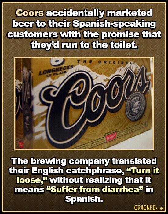 Coors accidentally marketed beer to their Spanish-speaking customers with the promise that they'd run to the toilet. THE ORIGINA LONGNECKS 12 Cooz FL.OZ. il i I ROCKY MANCHA ORE GOLDEN - - . - - since .... - - منجمة WATER FF NATURAL ESTAIN The brewing company translated their English catchphrase, Turn it loose, without realizing that it means Suffer from diarrhea in Spanish. CRACKED.COM
